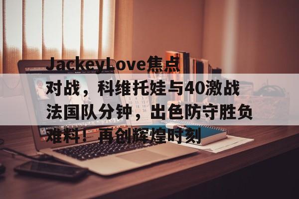 爱游戏平台下载-包含JackeyLove焦点对战，科维托娃与40激战法国队分钟，出色防守胜负难料！再创辉煌时刻的词条-爱游戏平台下载